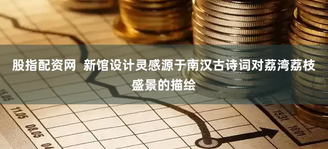 股指配资网  新馆设计灵感源于南汉古诗词对荔湾荔枝盛景的描绘