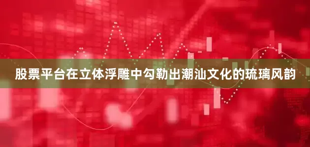 股票平台在立体浮雕中勾勒出潮汕文化的琉璃风韵