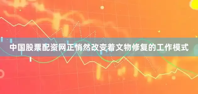 中国股票配资网正悄然改变着文物修复的工作模式
