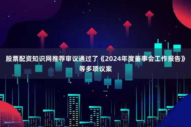 股票配资知识网推荐审议通过了《2024年度董事会工作报告》等多项议案