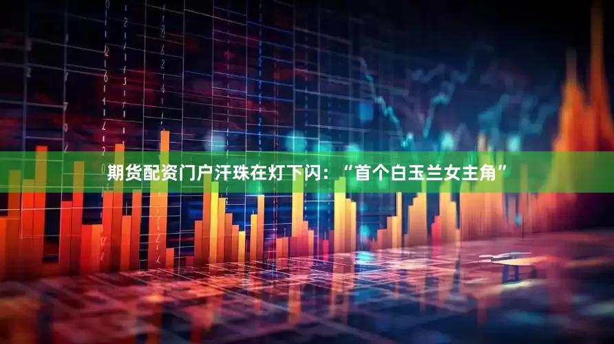 期货配资门户汗珠在灯下闪：“首个白玉兰女主角”