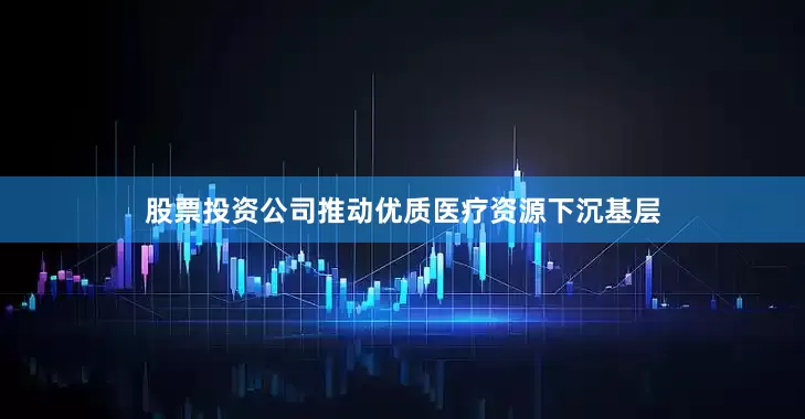 股票投资公司推动优质医疗资源下沉基层
