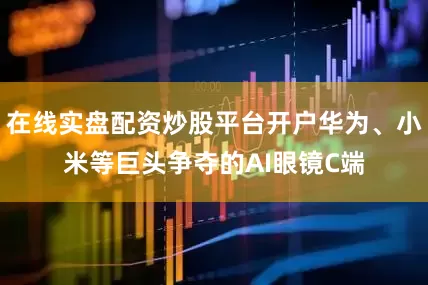 在线实盘配资炒股平台开户华为、小米等巨头争夺的AI眼镜C端