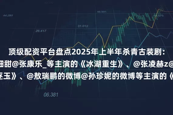 顶级配资平台盘点2025年上半年杀青古装剧：@小林是李昀锐@黄杨钿甜@张康乐_等主演的《冰湖重生》、@张凌赫z@田曦薇等主演的《逐玉》、@敖瑞鹏的微博@孙珍妮的微博等主演的《师兄太稳健》、@Dear-迪丽热巴@陈飞宇Arthur等主演的《慕胥辞》、@成毅等主演的《长安二十四计》、@白鹿my@王星越等主演的《唐宫奇案之青雾风鸣》、@李一桐Q@陈鑫海Ocean等主演的《古乐风华录》、@侯明昊@我是娜扎