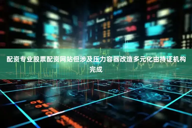 配资专业股票配资网站但涉及压力容器改造多元化由持证机构完成