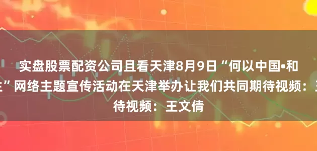 实盘股票配资公司且看天津8月9日“何以中国•和合共生”网络主题宣传活动在天津举办让我们共同期待视频：王文倩