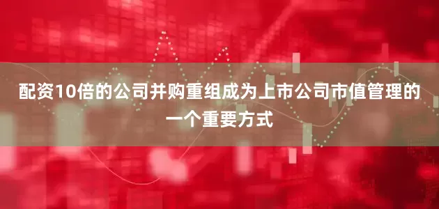 配资10倍的公司并购重组成为上市公司市值管理的一个重要方式