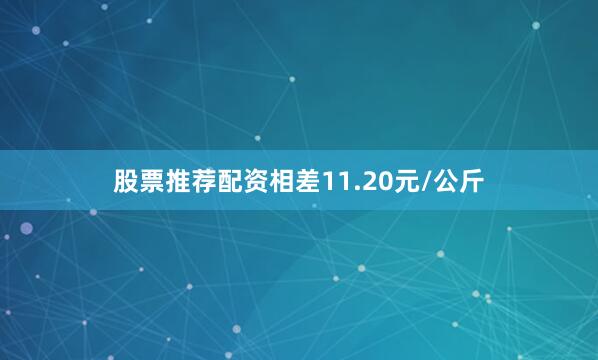 股票推荐配资相差11.20元/公斤