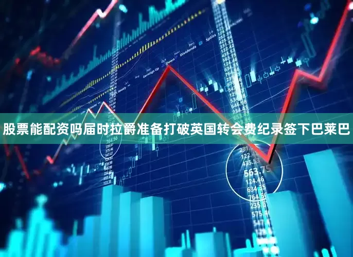 股票能配资吗届时拉爵准备打破英国转会费纪录签下巴莱巴